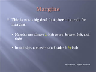 This is not a big deal, but there is a rule for margins. Margins are always  1  inch to top, bottom, left, and right In addition, a margin to a header is  ½  inch  Adapted from A writer’s handbook 