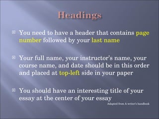 You need to have a header that contains  page number  followed by your  last name Your full name, your instructor’s name, your course name, and date should be in this order and placed at  top-left  side in your paper You should have an interesting title of your essay at the center of your essay Adapted from A writer’s handbook 