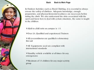 Adult to child ratio on campus is 1:5. Over 20, Qualified and experienced Trainers All co-coordinator are qualified n elementary first aid All  Equipments used are compliant with international standards  Standby vehicle available at all times for any emergencies  Maximum of 15 children for any major activity group In Outdoor Activities such as Rock Climbing, it is essential to always ensure the safety of climbers. Adequate knowledge, enough preparation, and physical & mental readiness are necessary before taking the climb. We also understand the risks associated with the sport and know how to deal with certain situations, the same is taught to the children.  Back Back to Main Page 