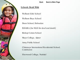 Schools Dealt With Back Back to Main Page Welham Girls School Welham Boys School  Doon School, Dehradun ISHARA (An NGO for deaf and dumb) Bishop Cotton School Mayo College, Ajmer Army Public School Chinmaya International Residential School, Coimbatore Sherwood College, Nainital 