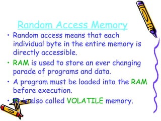 Random Access Memory Random access means that each individual byte in the entire memory is directly accessible. RAM  is used to store an ever changing parade of programs and data. A program must be loaded into the  RAM  before execution. It is also called  VOLATILE  memory. 