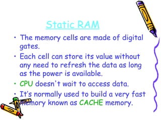 Static RAM The memory cells are made of digital gates. Each cell can store its value without any need to refresh the data as long as the power is available. CPU  doesn't wait to access data. It’s normally used to build a very fast memory known as  CACHE  memory. 