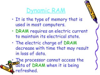 Dynamic RAM It is the type of memory that is used in most computers. DRAM  requires an electric current to maintain its electrical state. The electric charge of  DRAM  decrease with time that may result in loss of data. The processor cannot access the data of  DRAM  when it is being refreshed. 