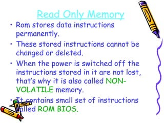 Read Only Memory Rom stores data instructions permanently. These stored instructions cannot be changed or deleted. When the power is switched off the instructions stored in it are not lost, that’s why it is also called  NON-VOLATILE  memory. It contains small set of instructions called  ROM BIOS. 