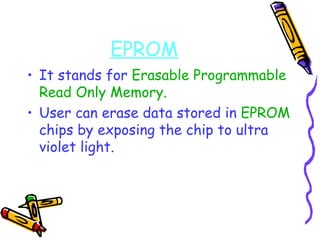 EPROM It stands for  Erasable Programmable Read Only Memory. User can erase data stored in  EPROM  chips by exposing the chip to ultra violet light. 