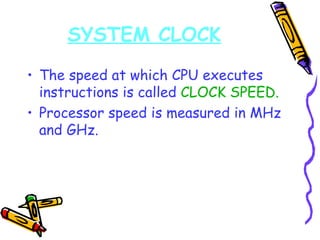 The speed at which CPU executes instructions is called  CLOCK SPEED. Processor speed is measured in MHz and GHz. SYSTEM CLOCK 