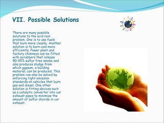 VII. Possible Solutions There are many possible solutions to the acid rain problem. One is to use fuels that burn more cleanly. Another solution is to burn coal more efficiently. Power plant and factory chimneys can be fitted with scrubbers that release 90-95% sulfur free smoke and also produces sludge from which gypsum, a building material, can be produced. This problem can also be solved by enforcing tight emission standards on vehicles that burn gas and diesel. One other solution is fitting devices such as a catalytic converter into car exhaust pipes to minimize the amount of sulfur dioxide in car exhaust. 