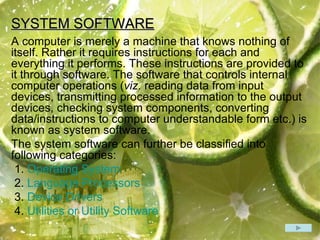 SYSTEM SOFTWARE A computer is merely a machine that knows nothing of itself. Rather it requires instructions for each and everything it performs. These instructions are provided to it through software. The software that controls internal computer operations ( viz.  reading data from input devices, transmitting processed information to the output devices, checking system components, converting data/instructions to computer understandable form etc.) is known as system software.  The system software can further be classified into following categories: 1.  Operating System 2.  Language Processors 3.  Device Drivers 4.  Utilities or Utility Software 