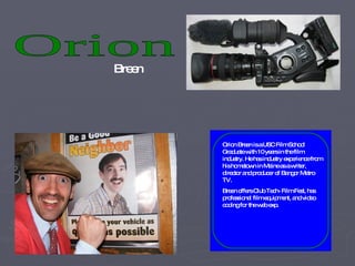 Orion  Breen Orion Breen is a USC Film School Graduate with 10 years in the film industry. He has industry experience from his hometown in Maine as a writer, director and producer of Bangor Metro TV.  Breen offers Club Tech- Film Fest, has professional film equipment, and video coding for the web exp. 