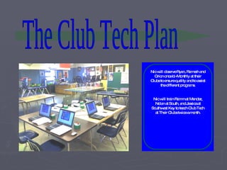 The Club Tech Plan Nic will observe Ryan, Ramesh and Orion once bi-Monthly at their Clubs to ensure quality and to assist the different programs. Nic will train Ramm at Mendez, Nolan at South, and Jessica at Southwest Key to teach Club Tech at Their Clubs twice a month. 