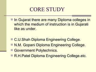 CORE STUDY In Gujarat there are many Diploma colleges in which the medium of instruction is in Gujarati like as under. C.U.Shah Diploma Engineering College. N.M. Gopani Diploma Engineering College. Government Polytechnics. R.H.Patel Diploma Engineering College.etc. 