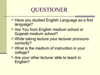 QUESTIONER Have you studied English Language as a first language? Are You from English medium school or Gujarati medium school? While taking lecture your lecturer pronouns correctly? What is the medium of instruction in your college? Are your other lecturer able to teach in English? 