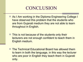 CONCLUSION As I Am working in the Diploma Engineering College I have observed this problem that the students who are from Gujarati medium they are not able to learn throughout in English. This is not because of the students only their lecturers are not enough confident to teach them in English medium. The Technical Educational Board has allowed them to learn in both the language, in this way the lecturer who are poor in English they teach them in Gujarati only. 