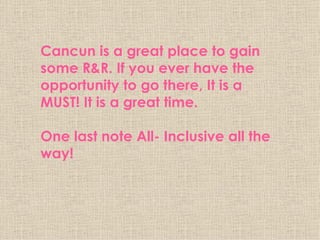 Cancun is a great place to gain some R&R. If you ever have the opportunity to go there, It is a MUST! It is a great time.  One last note All- Inclusive all the way! 