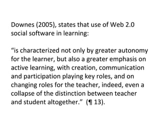 Downes (2005), states that use of Web 2.0 social software in learning: “ is characterized not only by greater autonomy for the learner, but also a greater emphasis on active learning, with creation, communication and participation playing key roles, and on changing roles for the teacher, indeed, even a collapse of the distinction between teacher and student altogether.”  (¶ 13).  