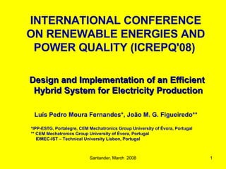 Santander, March  2008 Design and Implementation of an Efficient  Hybrid System  for Electricity Production   Luís Pedro Moura Fernandes*, João M. G. Figueiredo**  *IPP-ESTG, Portalegre, CEM Mechatronics Group University  of  Évora, Portugal ** CEM Mechatronics  Group University of  Évora, Portugal   IDMEC-IST –  Technical  University Lisbon, Portugal INTERNATIONAL CONFERENCE ON RENEWABLE ENERGIES AND POWER QUALITY (ICREPQ'08)   