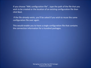 Managing and Configuring SSIS Packages Published 6/1/2009 If you choose “XML configuration file” , type the path of the file that you wish to be created or the location of an existing configuration file then click Next. If the file already exists, you’ll be asked if you wish to reuse the same configuration file over again.  This would enable you to have a single configuration file that contains the connection information for a hundred packages. 