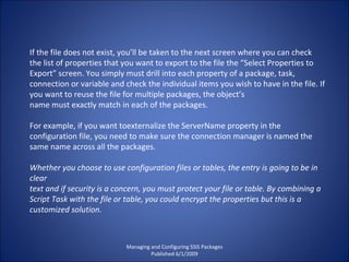 Managing and Configuring SSIS Packages Published 6/1/2009 If the file does not exist, you’ll be taken to the next screen where you can check the list of properties that you want to export to the file the “Select Properties to Export” screen. You simply must drill into each property of a package, task, connection or variable and check the individual items you wish to have in the file. If you want to reuse the file for multiple packages, the object’s name must exactly match in each of the packages.  For example, if you want toexternalize the ServerName property in the configuration file, you need to make sure the connection manager is named the same name across all the packages. Whether you choose to use configuration files or tables, the entry is going to be in clear text and if security is a concern, you must protect your file or table. By combining a Script Task with the file or table, you could encrypt the properties but this is a customized solution. 