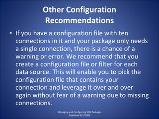 Other Configuration Recommendations If you have a configuration file with ten connections in it and your package only needs a single connection, there is a chance of a warning or error. We recommend that you create a configuration file or filter for each data source. This will enable you to pick the configuration file that contains your connection and leverage it over and over again without fear of a warning due to missing connections. Managing and Configuring SSIS Packages Published 6/1/2009 