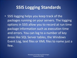 SSIS Logging Standards SSIS logging helps you keep track of the packages running on your servers. The logging options in SSIS allow you to record at run time package information such as execution time and errors. You can log to a number of key areas like SQL Server tables, the Windows Event Log, text files or XML files to name just a few. Managing and Configuring SSIS Packages Published 6/1/2009 