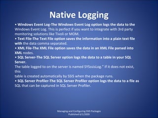 Native Logging Managing and Configuring SSIS Packages Published 6/1/2009 •  Windows Event Log-The Windows Event Log option logs the data to the Windows Event Log. This is perfect if you want to integrate with 3rd party monitoring solutions like Tivoli or MOM. •  Text File-The Text File option saves the information into a plain text file with  the data comma separated. •  XML File-The XML File option saves the data in an XML File parsed into XML  nodes. •  SQL Server-The SQL Server option logs the data to a table in your SQL Server. The table logged to on the server is named SYSssisLog.” If it does not exist, this table is created automatically by SSIS when the package runs. •  SQL Server Profiler-The SQL Server Profiler option logs the data to a file as SQL that can be captured in SQL Server Profiler. 