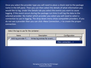 Managing and Configuring SSIS Packages Published 6/1/2009 Once you select the provider type you will need to place a check next to the package name in the left pane. Then you can then select the details of what information you would like to log. Under the Details tab you select the events you want to cause logging. If the event occurs during the package run time it will log the data to the selected provider. No matter which provider you select you will need to select a connection to use in logging. The drop down menu show compatible providers. If you do not see a provider then you can click <New Connection…> to create the proper connection. 