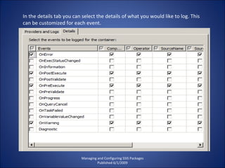 Managing and Configuring SSIS Packages Published 6/1/2009 In the details tab you can select the details of what you would like to log. This can be customized for each event. 