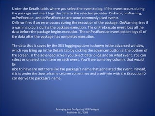 Managing and Configuring SSIS Packages Published 6/1/2009 Under the Details tab is where you select the event to log. If the event occurs during the package runtime it logs the data to the selected provider. OnError, onWarning, onPreExecute, and onPostExecute are some commonly used events. OnError fires if an error occurs during the execution of the package. OnWarning fires if a warning occurs during the package execution. The onPreExecute event logs all the data before the package begins execution. The onPostExecute event option logs all of the data after the package has completed execution. The data that is saved by the SSIS logging options is shown in the advanced window, which you bring up in the Details tab by clicking the advanced button at the bottom of the screen. In the advanced screen you select data to log and on what event. You can select or unselect each item on each event. You’ll see some key columns that would be nice to have are not there like the package’s name that generated the event. Instead, this is under the SourceName column sometimes and a self-join with the ExecutionID can derive the package’s name. 