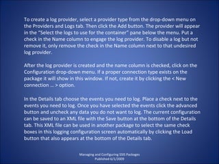 Managing and Configuring SSIS Packages Published 6/1/2009 To create a log provider, select a provider type from the drop-down menu on the Providers and Logs tab. Then click the Add button. The provider will appear in the “Select the logs to use for the container” pane below the menu. Put a check in the Name column to engage the log provider. To disable a log but not remove it, only remove the check in the Name column next to that undesired log provider. After the log provider is created and the name column is checked, click on the Configuration drop-down menu. If a proper connection type exists on the package it will show in this window. If not, create it by clicking the < New connection … > option. In the Details tab choose the events you need to log. Place a check next to the events you need to log. Once you have selected the events click the advanced button and uncheck any data you do not want to log. The current configuration can be saved to an XML file with the Save button at the bottom of the Details tab. This XML file can be used in another package to select the same check boxes in this logging configuration screen automatically by clicking the Load button that also appears at the bottom of the Details tab. 