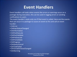 Event Handlers Managing and Configuring SSIS Packages Published 6/1/2009 Event handlers call tasks when events like errors or warnings occur on a package during execution, this can be used in logging errors or sending notifications to users. The event handler’s tasks only run if that event is called. Here are the events that can occur in a package to cause an event to fire and call an event handler: •  OnError •  OnExecStatusChanged •  OnInformation •  OnPostExecute •  OnPostValidate •  OnPreExecute •  OnPreValidate •  OnProgress •  OnQueryCancel •  OnTaskFailed •  OnVariableValueChanged •  OnWarning 