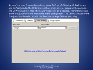 Managing and Configuring SSIS Packages Published 6/1/2009 Some of the most frequently used events are OnError, OnWarning, OnPreExecute, and OnPostExecute. The OnError event fires when an error occurs on the package. The OnWarning event fires when a warning occurs on a package. The OnPreExecute event fires just before the executable or the package start. The OnPostExecute event fires just after the selected executable or the package finishes executing. 
