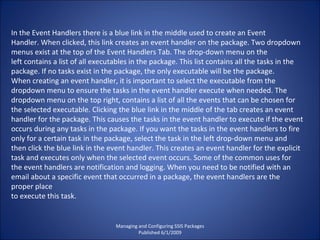 Managing and Configuring SSIS Packages Published 6/1/2009 In the Event Handlers there is a blue link in the middle used to create an Event Handler. When clicked, this link creates an event handler on the package. Two dropdown menus exist at the top of the Event Handlers Tab. The drop-down menu on the left contains a list of all executables in the package. This list contains all the tasks in the package. If no tasks exist in the package, the only executable will be the package. When creating an event handler, it is important to select the executable from the dropdown menu to ensure the tasks in the event handler execute when needed. The dropdown menu on the top right, contains a list of all the events that can be chosen for the selected executable. Clicking the blue link in the middle of the tab creates an event handler for the package. This causes the tasks in the event handler to execute if the event occurs during any tasks in the package. If you want the tasks in the event handlers to fire only for a certain task in the package, select the task in the left drop-down menu and then click the blue link in the event handler. This creates an event handler for the explicit task and executes only when the selected event occurs. Some of the common uses for the event handlers are notification and logging. When you need to be notified with an email about a specific event that occurred in a package, the event handlers are the proper place  to execute this task. 