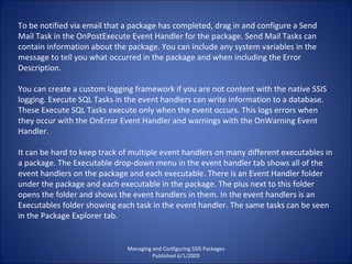 Managing and Configuring SSIS Packages Published 6/1/2009 To be notified via email that a package has completed, drag in and configure a Send Mail Task in the OnPostExecute Event Handler for the package. Send Mail Tasks can contain information about the package. You can include any system variables in the message to tell you what occurred in the package and when including the Error Description. You can create a custom logging framework if you are not content with the native SSIS logging. Execute SQL Tasks in the event handlers can write information to a database. These Execute SQL Tasks execute only when the event occurs. This logs errors when they occur with the OnError Event Handler and warnings with the OnWarning Event Handler. It can be hard to keep track of multiple event handlers on many different executables in a package. The Executable drop-down menu in the event handler tab shows all of the event handlers on the package and each executable. There is an Event Handler folder under the package and each executable in the package. The plus next to this folder opens the folder and shows the event handlers in them. In the event handlers is an Executables folder showing each task in the event handler. The same tasks can be seen in the Package Explorer tab. 