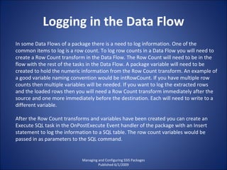 Logging in the Data Flow Managing and Configuring SSIS Packages Published 6/1/2009 In some Data Flows of a package there is a need to log information. One of the common items to log is a row count. To log row counts in a Data Flow you will need to create a Row Count transform in the Data Flow. The Row Count will need to be in the flow with the rest of the tasks in the Data Flow. A package variable will need to be created to hold the numeric information from the Row Count transform. An example of a good variable naming convention would be intRowCount. If you have multiple row counts then multiple variables will be needed. If you want to log the extracted rows and the loaded rows then you will need a Row Count transform immediately after the source and one more immediately before the destination. Each will need to write to a different variable. After the Row Count transforms and variables have been created you can create an Execute SQL task in the OnPostExecute Event handler of the package with an Insert statement to log the information to a SQL table. The row count variables would be passed in as parameters to the SQL command. 