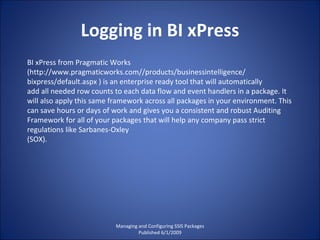 Logging in BI xPress Managing and Configuring SSIS Packages Published 6/1/2009 BI xPress from Pragmatic Works (http://www.pragmaticworks.com//products/businessintelligence/ bixpress/default.aspx ) is an enterprise ready tool that will automatically add all needed row counts to each data flow and event handlers in a package. It will also apply this same framework across all packages in your environment. This can save hours or days of work and gives you a consistent and robust Auditing Framework for all of your packages that will help any company pass strict regulations like Sarbanes-Oxley (SOX). 