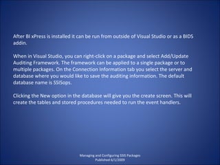 Managing and Configuring SSIS Packages Published 6/1/2009 After BI xPress is installed it can be run from outside of Visual Studio or as a BIDS addin. When in Visual Studio, you can right-click on a package and select Add/Update Auditing Framework. The framework can be applied to a single package or to multiple packages. On the Connection Information tab you select the server and database where you would like to save the auditing information. The default database name is SSISops. Clicking the New option in the database will give you the create screen. This will create the tables and stored procedures needed to run the event handlers. 
