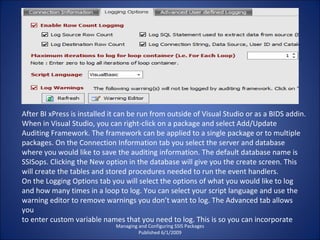 Managing and Configuring SSIS Packages Published 6/1/2009 After BI xPress is installed it can be run from outside of Visual Studio or as a BIDS addin. When in Visual Studio, you can right-click on a package and select Add/Update Auditing Framework. The framework can be applied to a single package or to multiple packages. On the Connection Information tab you select the server and database where you would like to save the auditing information. The default database name is SSISops. Clicking the New option in the database will give you the create screen. This will create the tables and stored procedures needed to run the event handlers. On the Logging Options tab you will select the options of what you would like to log and how many times in a loop to log. You can select your script language and use the warning editor to remove warnings you don’t want to log. The Advanced tab allows you to enter custom variable names that you need to log. This is so you can incorporate 