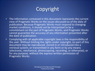 Copyright The information contained in this document represents the current view of Pragmatic Works on the issues discussed as of the date of publication. Because Pragmatic Works must respond to changing market conditions, it should not be interpreted to be a commitment on the part of Pragmatic Works, and Pragmatic Works cannot guarantee the accuracy of any information presented after the date of publication. Complying with all applicable copyright laws is the responsibility of the user. Without limiting the rights under copyright, no part of this document may be reproduced, stored in or introduced into a retrieval system, or transmitted in any form or by any means (electronic, mechanical, photocopying, recording, or otherwise), or for any purpose, without the express written permission of Pragmatic Works. Managing and Configuring SSIS Packages Published 6/1/2009 