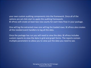 Managing and Configuring SSIS Packages Published 6/1/2009 your own custom auditing components into the framework. Once all of the options are set click start to apply the auditing framework. BI xPress will create at least two row counts for each Data Flow in your package.  One will log the extracted rows one will log the loaded rows. BI xPress also creates all the needed event handlers to log all the data. Once the package has run you will need to view the data. BI xPress includes custom reports to view the data in grid and graph forms. The reports contain multiple parameters to allow you to view just the data you need to see. 