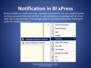 Notification in BI xPress Managing and Configuring SSIS Packages Published 6/1/2009 BI xPress builds the notification into a package automatically. You can customize when and how you would like to be notified. To add notification to a package with BI xPress right click on the package in the package explorer and select Add/Update Notification under the notification menu. 