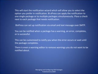 Managing and Configuring SSIS Packages Published 6/1/2009 This will start the notification wizard which will allow you to select the option you prefer in notification. BI xPress can apply the notification to one single package or to multiple packages simultaneously. Place a check next to each package that needs notification. BIxPress can set up notification via email and text message over SMTP.  You can be notified when a package has a warning, an error, completes, or is successful.  This can be customized to notify you when the error occurs or wait until the package completes. There is even a warning editor to remove warnings you do not want to be notified about. 