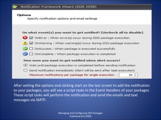 Managing and Configuring SSIS Packages Published 6/1/2009 After setting the options and clicking start on the last screen to add the notification to your packages, you will see a script tasks in the Event Handlers of your packages. These script tasks will perform the notification and send the emails and text messages via SMTP. 