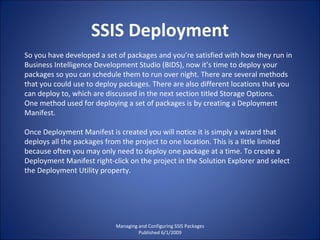 SSIS Deployment Managing and Configuring SSIS Packages Published 6/1/2009 So you have developed a set of packages and you’re satisfied with how they run in Business Intelligence Development Studio (BIDS), now it’s time to deploy your packages so you can schedule them to run over night. There are several methods that you could use to deploy packages. There are also different locations that you can deploy to, which are discussed in the next section titled Storage Options. One method used for deploying a set of packages is by creating a Deployment Manifest. Once Deployment Manifest is created you will notice it is simply a wizard that deploys all the packages from the project to one location. This is a little limited because often you may only need to deploy one package at a time. To create a Deployment Manifest right-click on the project in the Solution Explorer and select the Deployment Utility property. 