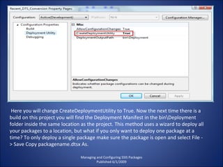 Managing and Configuring SSIS Packages Published 6/1/2009 Here you will change CreateDeploymentUtility to True. Now the next time there is a build on this project you will find the Deployment Manifest in the bin\Deployment folder inside the same location as the project. This method uses a wizard to deploy all your packages to a location, but what if you only want to deploy one package at a time? To only deploy a single package make sure the package is open and select File - > Save Copy packagename.dtsx As. 