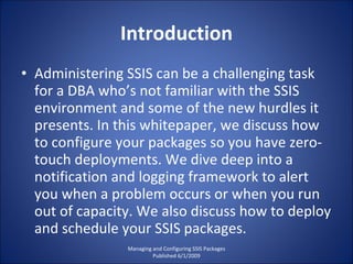 Introduction Administering SSIS can be a challenging task for a DBA who’s not familiar with the SSIS environment and some of the new hurdles it presents. In this whitepaper, we discuss how to configure your packages so you have zero-touch deployments. We dive deep into a notification and logging framework to alert you when a problem occurs or when you run out of capacity. We also discuss how to deploy and schedule your SSIS packages. Managing and Configuring SSIS Packages Published 6/1/2009 