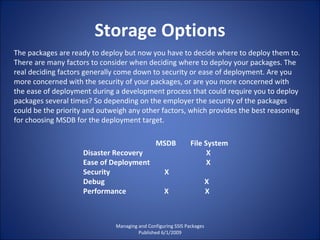 Storage Options Managing and Configuring SSIS Packages Published 6/1/2009 The packages are ready to deploy but now you have to decide where to deploy them to. There are many factors to consider when deciding where to deploy your packages. The real deciding factors generally come down to security or ease of deployment. Are you more concerned with the security of your packages, or are you more concerned with the ease of deployment during a development process that could require you to deploy packages several times? So depending on the employer the security of the packages could be the priority and outweigh any other factors, which provides the best reasoning for choosing MSDB for the deployment target. MSDB  File System Disaster Recovery  X Ease of Deployment  X Security  X Debug  X Performance  X  X 