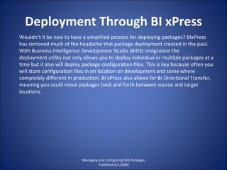 Deployment Through BI xPress Managing and Configuring SSIS Packages Published 6/1/2009 Wouldn’t it be nice to have a simplified process for deploying packages? BIxPress has removed much of the headache that package deployment created in the past. With Business Intelligence Development Studio (BIDS) integration the deployment utility not only allows you to deploy individual or multiple packages at a time but it also will deploy package configuration files. This is key because often you will store configuration files in on location on development and some where completely different in production. BI xPress also allows for Bi-Directional Transfer, meaning you could move packages back and forth between source and target locations. 