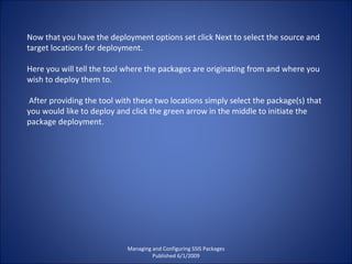 Managing and Configuring SSIS Packages Published 6/1/2009 Now that you have the deployment options set click Next to select the source and target locations for deployment.  Here you will tell the tool where the packages are originating from and where you wish to deploy them to. After providing the tool with these two locations simply select the package(s) that you would like to deploy and click the green arrow in the middle to initiate the package deployment. 