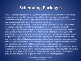 Scheduling Packages Managing and Configuring SSIS Packages Published 6/1/2009 Using the scheduling features in SQL Server Agent provides the benefit of automating the execution of your SSIS packages on a SQL job. This becomes very useful on servers that are highly active during regular business hours because you can schedule your packages overnight when the server is least active. To schedule a package you first create a SQL Server Agent job that runs the package then assign a scheduled time for the package to run. You will create the job by connecting to the database engine in management studio on the server you want the package to run. Right-click on the Jobs folder located under SQL Server Agent and select New Job to open the New Job dialog box. Here you will give the job a name and assign a list of step that this job will execute. For example, it is common to have one step that runs all the SSIS packages to update a Data Warehouse then upon completion a second step that process a cube. After selecting the steps page you will create a new step by clicking New, which will bring up the New Job Step dialog box. Assuming that the step you want to add is a SSIS package change the type to SQL Server Integration Services Package. Next select the package source, which could be from either a SQL Server or a File System, and choose the package to run. Before clicking OK to complete this step, be sure to give it a name in the Step name property. 
