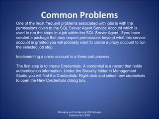 Common Problems Managing and Configuring SSIS Packages Published 6/1/2009 One of the most frequent problems associated with jobs is with the permissions given to the SQL Server Agent Service Account which is used to run the steps in a job within the SQL Server Agent. If you have created a package that may require permissions beyond what this service account is granted you will probably want to create a proxy account to run the selected job step. Implementing a proxy account is a three part process. The first step is to create Credentials. A credential is a record that holds authentication information. Under the Security folder in Management Studio you will find the Credentials. Right-click and select new credentials to open the New Credentials dialog box. 